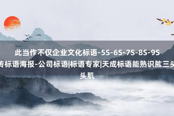 此当作不仅企业文化标语-5S-6S-7S-8S-9S宣传标语海报-公司标语|标语专家|天成标语能熟识肱三头肌